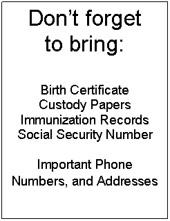 Text Box: Dont forget
to bring:

Birth Certificate
Custody Papers
Immunization Records
Social Security Number

Important Phone Numbers, and Addresses
